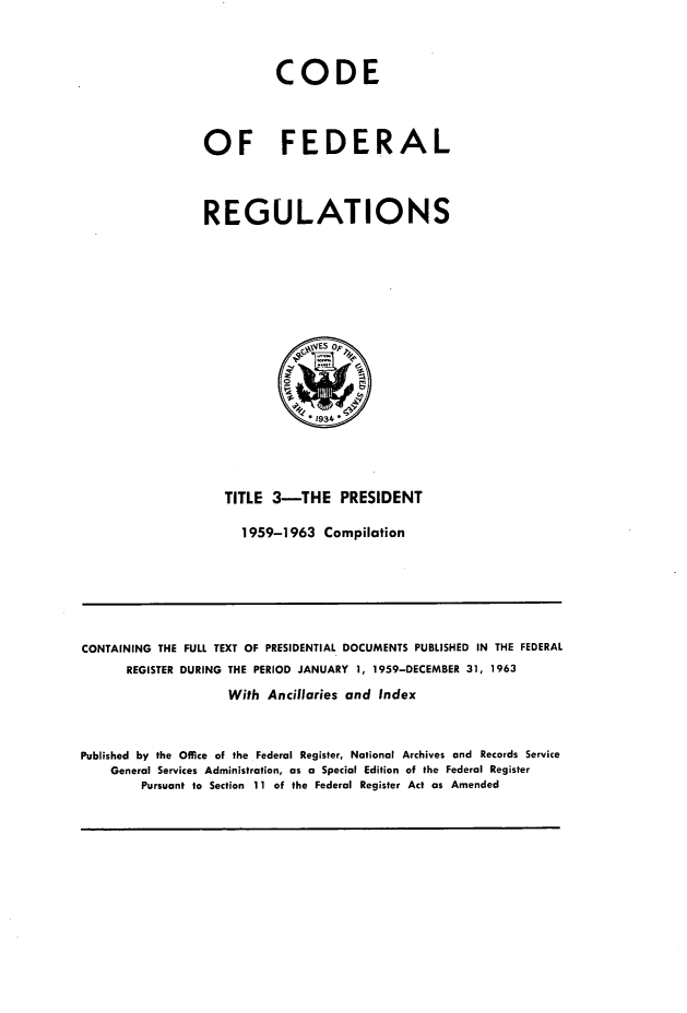 handle is hein.presidents/cfrprxst0001 and id is 1 raw text is: 


          CODE


OF FEDERAL


REGULATIONS


TITLE 3-THE PRESIDENT
  1959-1963 Compilation


CONTAINING THE FULL TEXT OF PRESIDENTIAL DOCUMENTS PUBLISHED IN THE FEDERAL
      REGISTER DURING THE PERIOD JANUARY 1, 1959-DECEMBER 31, 1963
                    With Ancillaries and Index


Published by the Office of the Federal Register, National Archives and Records Service
    General Services Administration, as a Special Edition of the Federal Register
        Pursuant to Section 11 of the Federal Register Act as Amended


