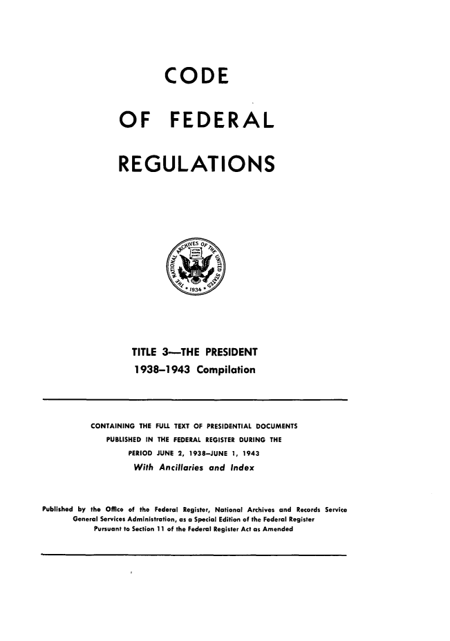 handle is hein.presidents/cfrprzft0001 and id is 1 raw text is: 





          CODE


OF FEDERAL



REGULATIONS





              qYES 0,



              1934




   TITLE 3-THE PRESIDENT
   1938-1943 Compilation


           CONTAINING THE FULL TEXT OF PRESIDENTIAL DOCUMENTS
              PUBLISHED IN THE FEDERAL REGISTER DURING THE
                   PERIOD JUNE 2, 1938-JUNE 1, 1943
                   With Ancillaries and Index


Published by the Office of the Federal Register, National Archives and Records Service
       General Services Administration, as a Special Edition of the Federal Register
           Pursuant to Section 11 of the Federal Register Act as Amended


