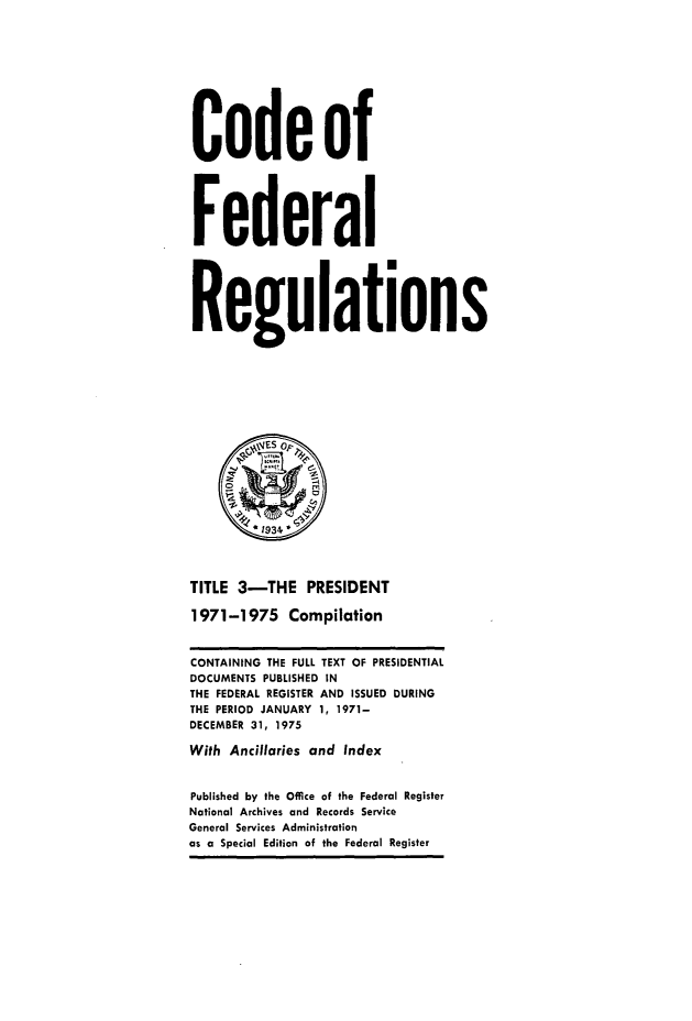 handle is hein.presidents/cfrprzsvf0001 and id is 1 raw text is: 



Code of

Federal

Regulations





         *1934

TITLE 3-THE PRESIDENT
1971-1975 Compilation
CONTAINING THE FULL TEXT OF PRESIDENTIAL
DOCUMENTS PUBLISHED IN
THE FEDERAL REGISTER AND ISSUED DURING
THE PERIOD JANUARY 1, 1971-
DECEMBER 31, 1975
With Ancillaries and Index
Published by the Office of the Federal Register
National Archives and Records Service
General Services Administration
as a Special Edition of the Federal Register


