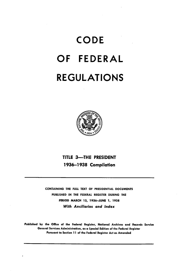handle is hein.presidents/cfrprzte0001 and id is 1 raw text is: 





          CODE


OF FEDERAL


REGULATIONS


TITLE 3-THE PRESIDENT
1936-1938 Compilation


          CONTAINING THE FULL TEXT OF PRESIDENTIAL DOCUMENTS
              PUBLISHED IN THE FEDERAL REGISTER DURING THE
                 PERIOD MARCH 13, 1936-JUNE 1, 1938
                    With Ancillaries and Index


Published by the Office of the Federal Register, National Archives and Records Service
       General Services Administration, as a Special Edition of the Federal Register
           Pursuant to Section 11 of the Federal Register Act as Amended



