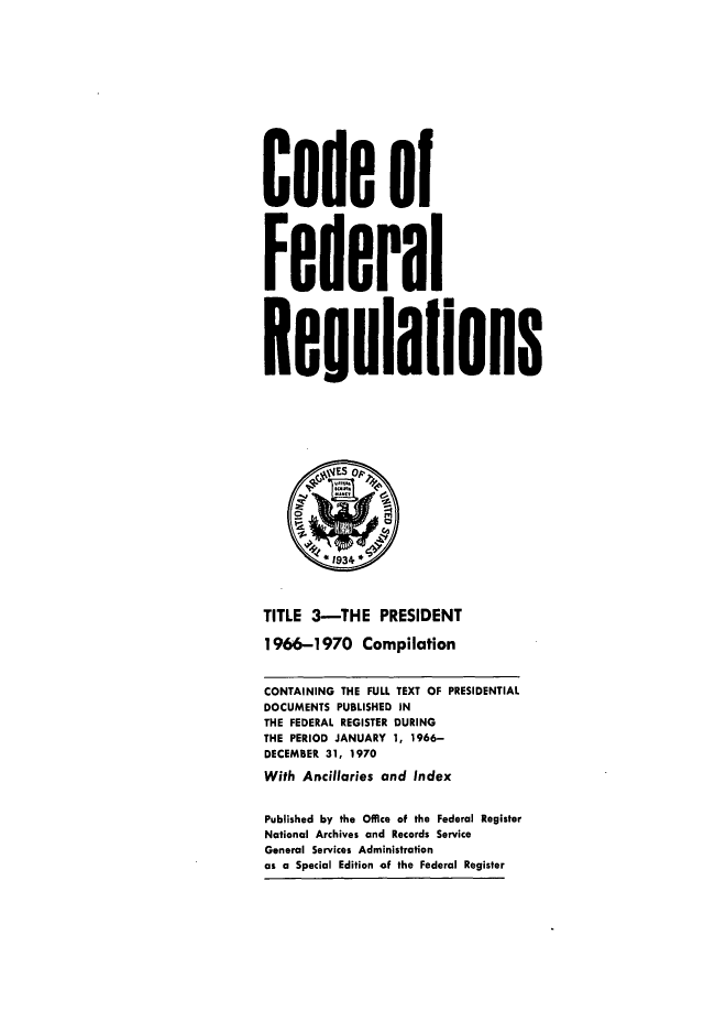 handle is hein.presidents/cfrpsx0001 and id is 1 raw text is: 



Cofe of

Federal

Regulalons






TITLE 3-THE PRESIDENT
1966-1970 Compilation
CONTAINING THE FULL TEXT OF PRESIDENTIAL
DOCUMENTS PUBLISHED IN
THE FEDERAL REGISTER DURING
THE PERIOD JANUARY 1, 1966-
DECEMBER 31, 1970
With Ancillaries and Index
Published by the Office of the Federal Register
National Archives and Records Service
General Services Administration
as a Special Edition of the Federal Register



