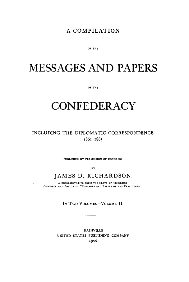 handle is hein.presidents/cmpc0002 and id is 1 raw text is: A COMPILATION
OF THE
MESSAGES AND PAPERS
OF THE
CONFEDERACY
INCLUDING THE DIPLOMATIC CORRESPONDENCE
1861-1865
PUBLISHED BY PERMISSION OF CONGRESS
BY

JAMES D. RICHARDSON
A REPRESENTATIVE FROM THE STATE OF TENNESSEE
COMPILER AND EDITOR OF MESSAGES AND PAPERS OF THE PRESIDENTS
IN Two VOLUMES-VOLUME II.
NASHVILLE
UNITED STATES PUBLISHING COMPANY
i9o6


