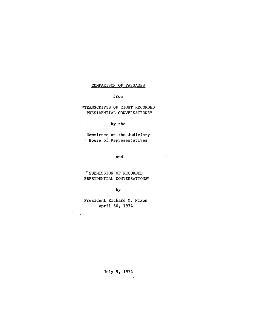 handle is hein.presidents/cmpstssub0001 and id is 1 raw text is: 

















COMPARISON OF PASSAGES


             f rom

TRANSCRIPTS OF EIGHT RECORDED
  PRESIDENTIAL CONJERSATIONS

            by the

  Comittee on the Judiciary
  House of Representatives


              and


  SUBMISSION OF RECORDED
  PRESIDENTIAL CONVERSATIONS

              by

 President Richard M. Nixon
       April 30, 1974


July 9, 1974


