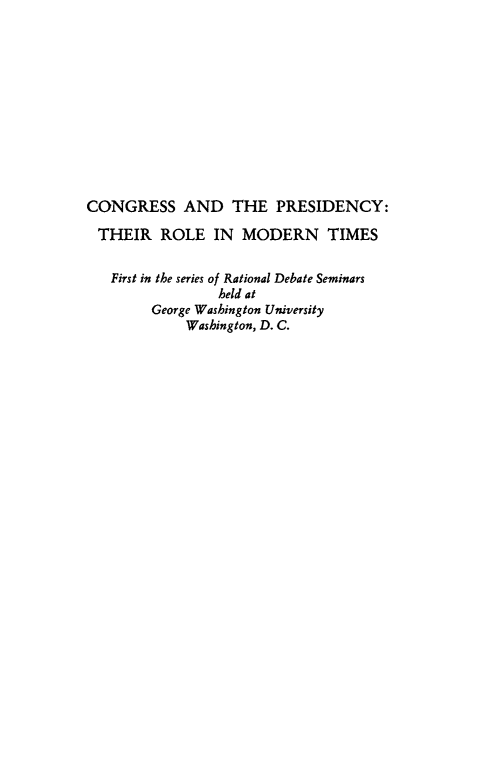 handle is hein.presidents/cngsatpdcy0001 and id is 1 raw text is: 











CONGRESS AND THE PRESIDENCY:

THEIR ROLE IN MODERN TIMES


   First in the series of Rational Debate Seminars
                 held at
        George Washington University
             Washington, D. C.


