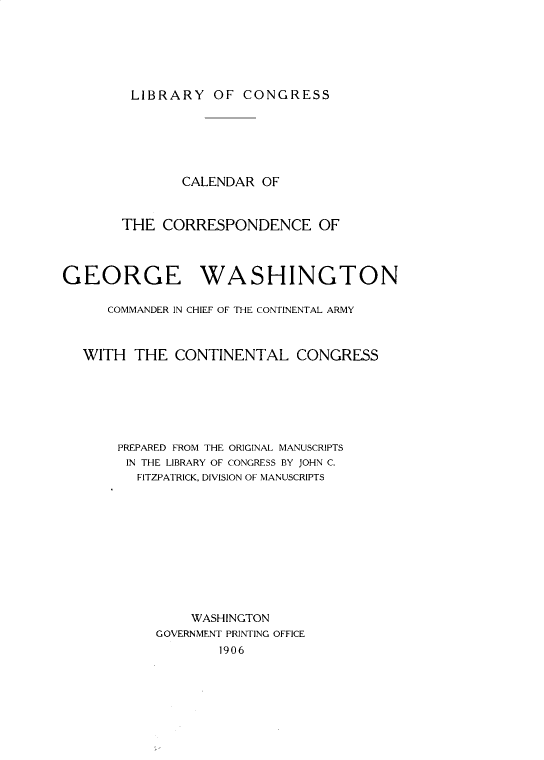 handle is hein.presidents/crotceoge0001 and id is 1 raw text is: 






LIBRARY OF CONGRESS


               CALENDAR OF


       THE CORRESPONDENCE OF



GEORGE WASHINGTON

      COMMANDER IN CHIEF OF THE CONTINENTAL ARMY



  WITH THE CONTINENTAL CONGRESS






       PREPARED FROM THE ORIGINAL MANUSCRIPTS
       IN THE LIBRARY OF CONGRESS BY JOHN C.
         FITZPATRICK, DIVISION OF MANUSCRIPTS











                WASHINGTON
           GOVERNMENT PRINTING OFFICE
                   1906


