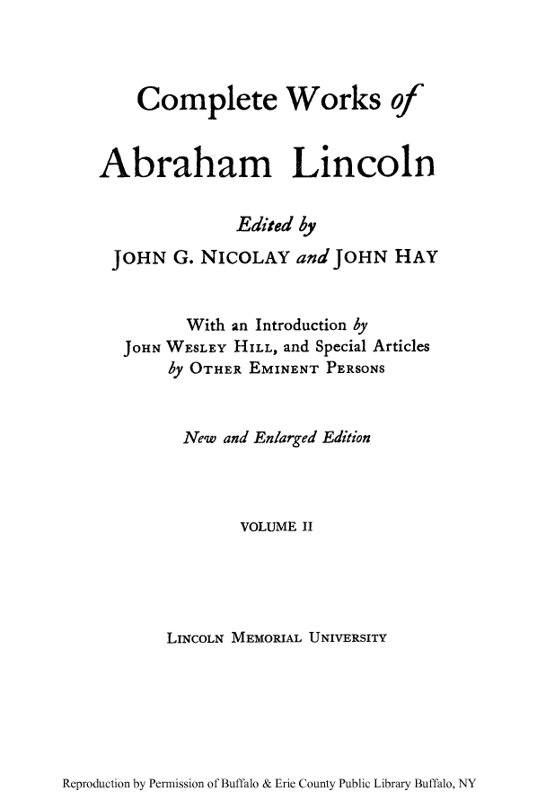 handle is hein.presidents/cwoabli0002 and id is 1 raw text is: Complete Works of
Abraham Lincoln
Edited by
JOHN G. NICOLAY and JOHN HAY
With an Introduction by
JOHN WESLEY HILL, and Special Articles
by OTHER EMINENT PERSONS
New and Enlarged Edition
VOLUME II
LINCOLN MEMORIAL UNIVERSITY

Reproduction by Permission of Buffalo & Erie County Public Library Buffalo, NY



