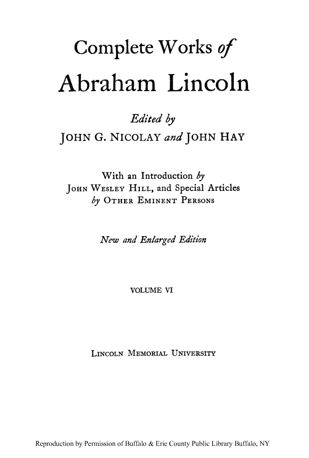 handle is hein.presidents/cwoabli0006 and id is 1 raw text is: Complete Works of
Abraham Lincoln
Edited by
JOHN G. NICOLAY and JOHN HAY
With an Introduction by
JOHN WESLEY HILL, and Special Articles
by OTHER EMINENT PERSONS
New and Enlarged Edition
VOLUME VI
LINCOLN MEMORIAL UNIVERSITY

Reproduction by Permission of Buffalo & Erie County Public Library Buffalo, NY


