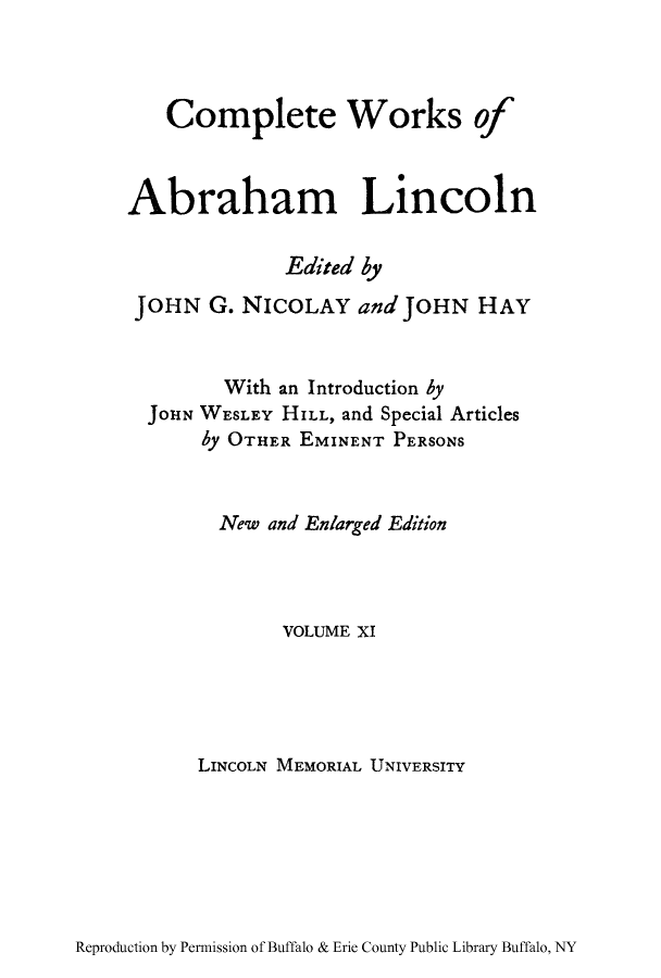 handle is hein.presidents/cwoabli0011 and id is 1 raw text is: Complete Works of
Abraham Lincoln
Edited by
JOHN G. NICOLAY and JOHN HAY
With an Introduction by
JOHN WESLEY HILL, and Special Articles
by OTHER EMINENT PERSONS
New and Enlarged Edition
VOLUME XI
LINCOLN MEMORIAL UNIVERSITY

Reproduction by Permission of Buffalo & Erie County Public Library Buffalo, NY



