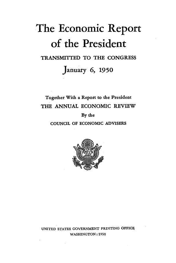 handle is hein.presidents/ecorepres1950 and id is 1 raw text is: The Economic Report
of the President
TRANSMITTED TO THE CONGRESS
January 6, 1950
Together With a Report to the President
THE ANNUAL ECONOMIC REVIEW
By the
COUNCIL OF ECONOMIC ADVISERS

UNITED STATES GOVERNMENT PRINTING OFFICE
WASHINGTON: 1950


