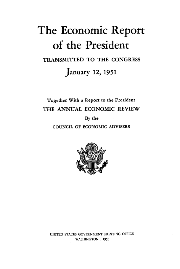 handle is hein.presidents/ecorepres1951 and id is 1 raw text is: The Economic Report
of the President
TRANSMITTED TO THE CONGRESS
January 12, 1951
Together With a Report to the President
THE ANNUAL ECONOMIC REVIEW
By the
COUNCIL OF ECONOMIC ADVISERS

UNITED STATES GOVERNMENT PRINTING OFFICE
WASHINGTON : 1951


