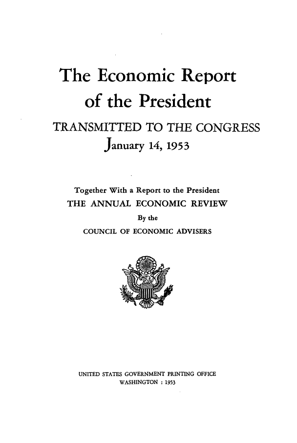 handle is hein.presidents/ecorepres1953 and id is 1 raw text is: The Economic Report
of the President
TRANSMITTED TO THE CONGRESS
January 14, 1953
Together With a Report to the President
THE ANNUAL ECONOMIC REVIEW
By the
COUNCIL OF ECONOMIC ADVISERS

UNITED STATES GOVERNMENT PRINTING OFFICE
WASHINGTON : 1953


