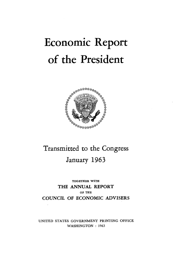 handle is hein.presidents/ecorepres1963 and id is 1 raw text is: Economic Report
of the President

Transmitted to the Congress
January 1963
TOGETHER WITH
THE ANNUAL REPORT
OF THE
COUNCIL OF ECONOMIC ADVISERS
UNITED STATES GOVERNMENT PRINTING OFFICE
WASHINGTON : 1963


