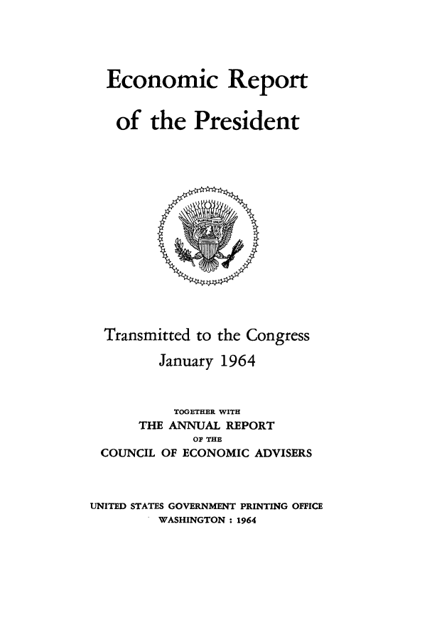 handle is hein.presidents/ecorepres1964 and id is 1 raw text is: Economic Report
of the President

Transmitted to the Congress
January 1964
TOGETHER WITH
THE ANNUAL REPORT
OF THE
COUNCIL OF ECONOMIC ADVISERS
UNITED STATES GOVERNMENT PRINTING OFFICE
WASHINGTON: 1964


