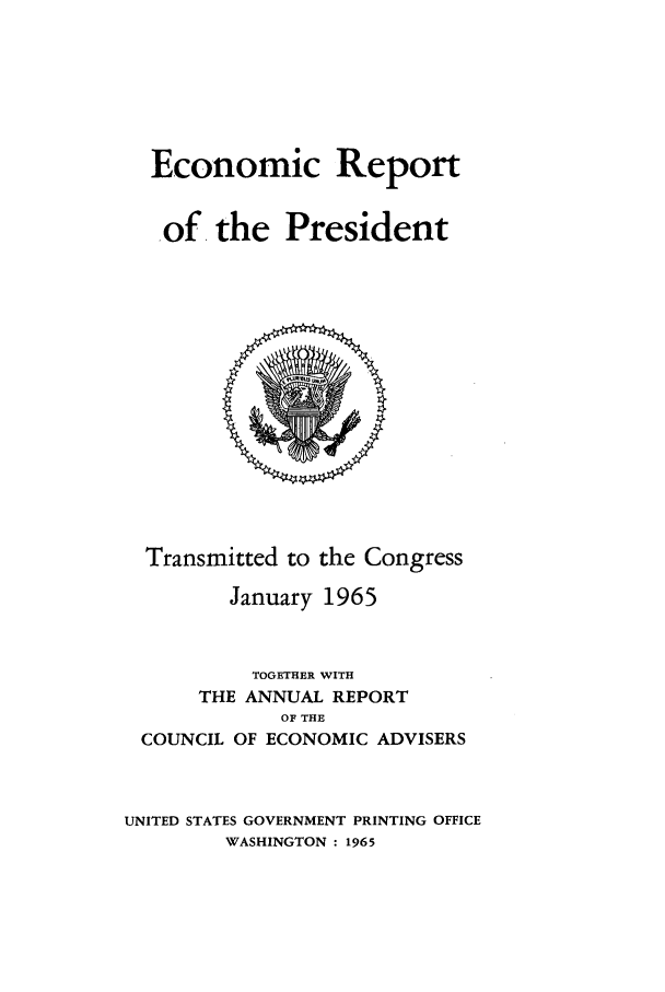 handle is hein.presidents/ecorepres1965 and id is 1 raw text is: Economic Report
of. the President

Transmitted to the Congress
January 1965
TOGETHER WITH
THE ANNUAL REPORT
OF THE
COUNCIL OF ECONOMIC ADVISERS
UNITED STATES GOVERNMENT PRINTING OFFICE
WASHINGTON : 1965


