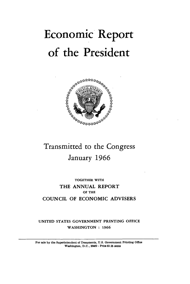 handle is hein.presidents/ecorepres1966 and id is 1 raw text is: Economic Report
of the President

Transmitted to the Congress
January 1966
TOGETHER WITH
THE ANNUAL REPORT
OF THE
COUNCIL OF ECONOMIC ADVISERS
UNITED STATES GOVERNMENT PRINTING OFFICE
WASHINGTON : 1966

For sale by the Superintendent of Documents, U.S. Government Printing Office
Washington, D.C., 20402 - Price $1.25 cents


