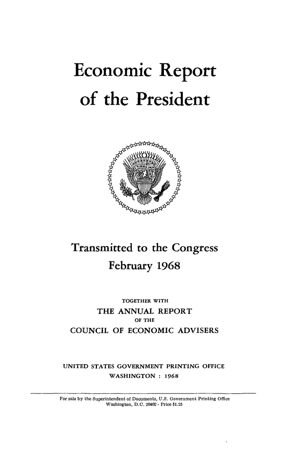 handle is hein.presidents/ecorepres1968 and id is 1 raw text is: Economic Report
of the President

Transmitted to the Congress
February 1968
TOGETHER WITH
THE ANNUAL REPORT
OF THE
COUNCIL OF ECONOMIC ADVISERS
UNITED STATES GOVERNMENT PRINTING OFFICE
WASHINGTON : 1968
For sale by the Superintendent of Documents, U.S. Government Printing Office
Washington, D.C. 20402 - Price $1.25


