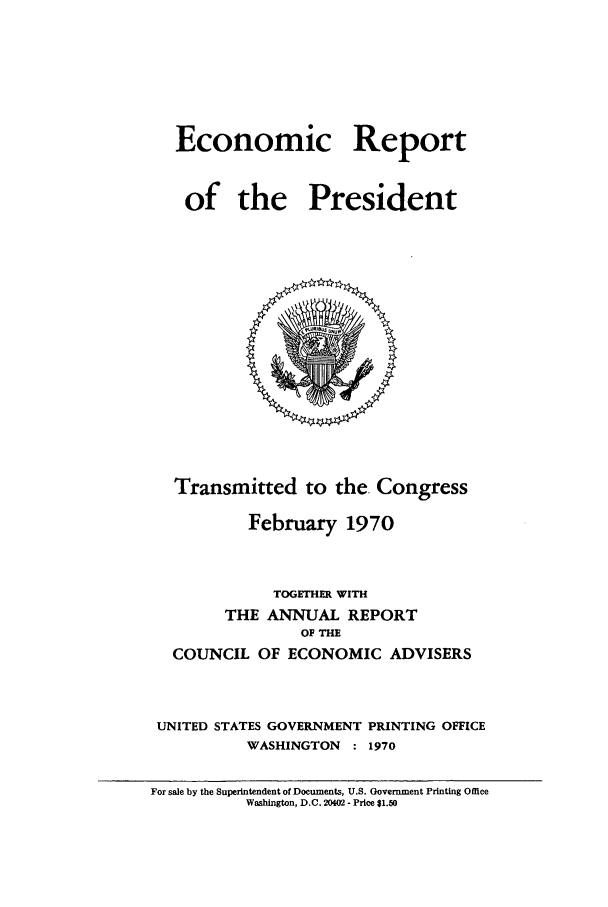 handle is hein.presidents/ecorepres1970 and id is 1 raw text is: Economic Report
of the President

Transmitted to the. Congress
February 1970
TOGETHER WITH
THE ANNUAL REPORT
OF THE
COUNCIL OF ECONOMIC ADVISERS
UNITED STATES GOVERNMENT PRINTING OFFICE
WASHINGTON    : 1970
For sale by the Superintendent of Documents, U.S. Government Printing Office
Washington, D.C. 20402 - Price $1.50


