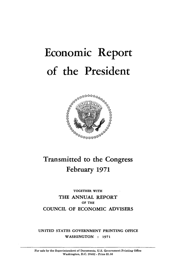 handle is hein.presidents/ecorepres1971 and id is 1 raw text is: Economic Report
of the President

Transmitted to the Congress
February 1971
TOGETHER WITH
THE ANNUAL REPORT
OF THE
COUNCIL OF ECONOMIC ADVISERS
UNITED STATES GOVERNMENT PRINTING OFFICE
WASHINGTON : 1971

For sale by the Superintendent of Documents, U.S. Government Printing Office
Washington, D.C. 20402 - Price $1.50


