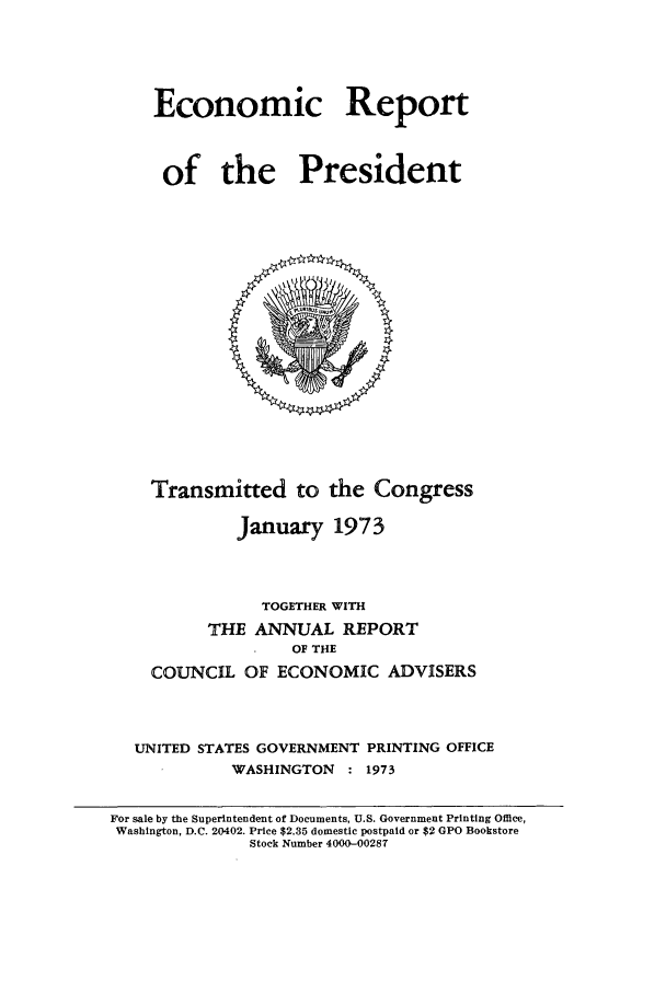 handle is hein.presidents/ecorepres1973 and id is 1 raw text is: Economic Report
of the President

Transmitted to the Congress
January 1973
TOGETHER WITH
THE ANNUAL REPORT
OF THE
COUNCIL OF ECONOMIC ADVISERS
UNITED STATES GOVERNMENT PRINTING OFFICE
WASHINGTON : 1973

For sale by the Superintendent of Documents, U.S. Government Printing Office,
Washington, D.C. 20402. Price $2.35 domestic postpaid or $2 GPO Bookstore
Stock Number 4000-00287


