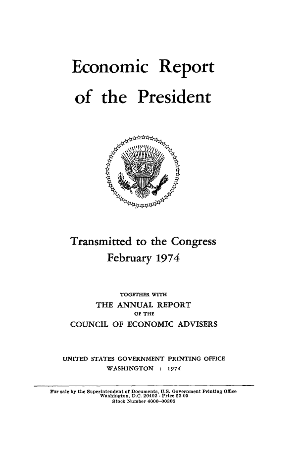 handle is hein.presidents/ecorepres1974 and id is 1 raw text is: Economic Report
of the President

Transmitted to the Congress
February 1974
TOGETHER WITH
THE ANNUAL REPORT
OF THE
COUNCIL OF ECONOMIC ADVISERS
UNITED STATES GOVERNMENT PRINTING OFFICE
WASHINGTON : 1974

For sale by the Superintendent of Documents, U.S. Government Printing Office
Washington, D.C. 20402 - Price $3.05
Stock Number 4000-00305



