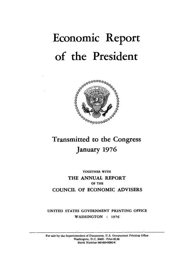 handle is hein.presidents/ecorepres1976 and id is 1 raw text is: Economic Report
of the President

Transmitted to the Congress
January 1976
TOGETHER WITH
THE ANNUAL REPORT
OF THE
COUNCIL OF ECONOMIC ADVISERS
UNITED STATES GOVERNMENT PRINTING OFFICE
WASHINGTON : 1976

For sale by the Superintendent of Documents, U.S. Government Printing Office
Washington, D.C. 20402 - Price $2.60
Stock Number 040-000-00342-8


