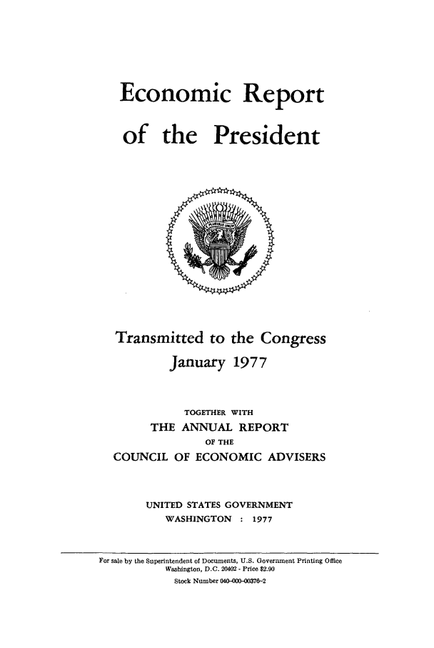 handle is hein.presidents/ecorepres1977 and id is 1 raw text is: Economic Report
of the President

Transmitted to the Congress
January 1977
TOGETHER WITH
THE ANNUAL REPORT
OF THE
COUNCIL OF ECONOMIC ADVISERS
UNITED STATES GOVERNMENT
WASHINGTON : 1977

For sale by the Superintendent of Documents, U.S. Government Printing Office
Washington, D.C. 20402 - Price $2.90
Stock Number 040-000-0376-2


