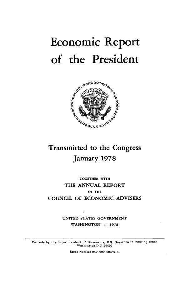 handle is hein.presidents/ecorepres1978 and id is 1 raw text is: Economic Report
of the President

Transmitted to the Congress
January 1978
TOGETHER WITH
THE ANNUAL REPORT
OF THE
COUNCIL OF ECONOMIC ADVISERS
UNITED STATES GOVERNMENT
WASHINGTON : 1978

For sale by the Superintendent of Documents, U.S. Government Printing Office
Washington,D.C. 20402
Stock Number 040-000-00389-4


