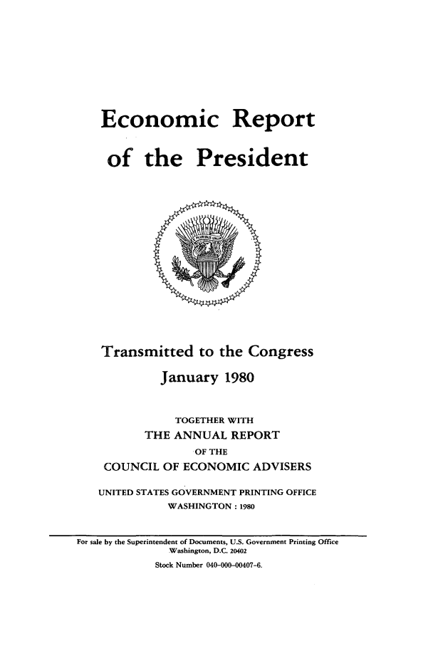 handle is hein.presidents/ecorepres1980 and id is 1 raw text is: Economic Report
of the President

Transmitted to the Congress
January 1980
TOGETHER WITH
THE ANNUAL REPORT
OF THE
COUNCIL OF ECONOMIC ADVISERS
UNITED STATES GOVERNMENT PRINTING OFFICE
WASHINGTON : 1980

For sale by the Superintendent of Documents, U.S. Government Printing Office
Washington, D.C. 20402
Stock Number 040-000-00407-6.


