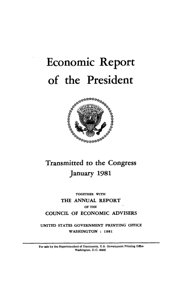 handle is hein.presidents/ecorepres1981 and id is 1 raw text is: Economic Report
of the President

Transmitted to the Congress
January 1981
TOGETHER WITH
THE ANNUAL REPORT
OF THE
COUNCIL OF ECONOMIC ADVISERS
UNITED STATES GOVERNMENT PRINTING OFFICE
WASHINGTON : 1981

For sale by the Superintendent of Documents, U.S. Government Printing Office
Washington, D.C. 20402


