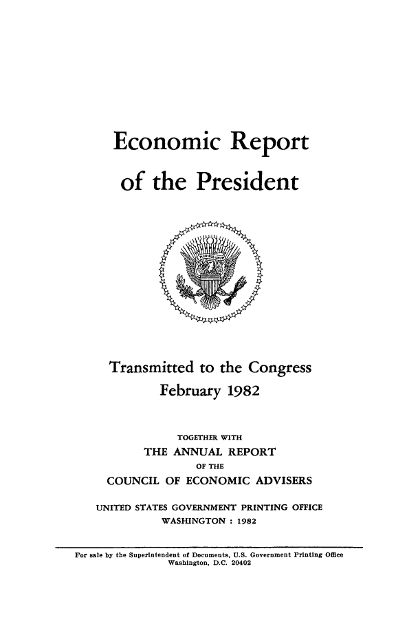 handle is hein.presidents/ecorepres1982 and id is 1 raw text is: Economic Report
of the President

Transmitted to the Congress
February 1982
TOGETHER WITH
THE ANNUAL REPORT
OF THE
COUNCIL OF ECONOMIC ADVISERS
UNITED STATES GOVERNMENT PRINTING OFFICE
WASHINGTON : 1982

For sale by the Superintendent of Documents, U.S. Government Printing Office
Washington, D.C. 20402


