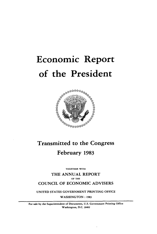 handle is hein.presidents/ecorepres1983 and id is 1 raw text is: Economic Report
of the President

Transmitted to the Congress
February 1983
TOGETHER WITH
THE ANNUAL REPORT
OF THE
COUNCIL OF ECONOMIC ADVISERS
UNITED STATES GOVERNMENT PRINTING OFFICE
WASHINGTON : 1983
For sale by the Superintendent of Documents, U.S. Government Printing Office
Washington, D.C. 20402


