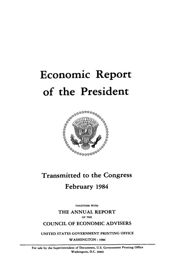 handle is hein.presidents/ecorepres1984 and id is 1 raw text is: Economic Report
of the President

Transmitted to the Congress
February 1984
TOGETHER WITH
THE ANNUAL REPORT
OF THE
COUNCIL OF ECONOMIC ADVISERS
UNITED STATES GOVERNMENT PRINTING OFFICE
WASHINGTON: 1984
For sale by the Superintendent of Documents, U.S. Government Printing Office
Washington, D.C. 20402


