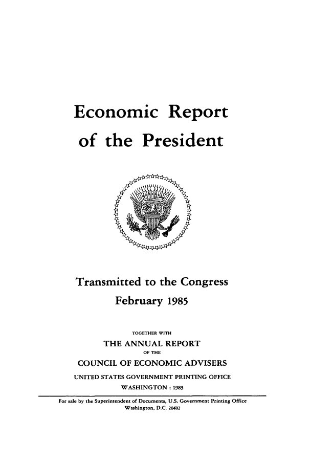 handle is hein.presidents/ecorepres1985 and id is 1 raw text is: Economic Report
of the President

Transmitted to the Congress
February 1985
TOGETHER WITH
THE ANNUAL REPORT
OF THE
COUNCIL OF ECONOMIC ADVISERS
UNITED STATES GOVERNMENT PRINTING OFFICE
WASHINGTON : 1985
For sale by the Superintendent of Documents, U.S. Government Printing Office
Washington, D.C. 20402


