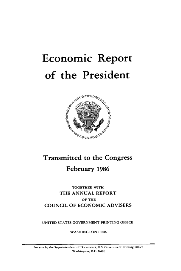 handle is hein.presidents/ecorepres1986 and id is 1 raw text is: Economic Report
of the President

Transmitted to the Congress
February 1986
TOGETHER WITH
THE ANNUAL REPORT
OF THE
COUNCIL OF ECONOMIC ADVISERS
UNITED STATES GOVERNMENT PRINTING OFFICE
WASHINGTON : 1986
For sale by the Superintendent of Documents, U.S. Government Printing Office
Washington, D.C. 20402


