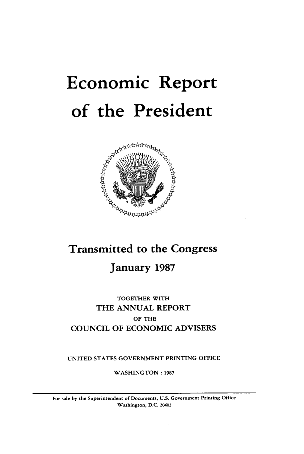 handle is hein.presidents/ecorepres1987 and id is 1 raw text is: Economic Report
of the President

Transmitted to the Congress
January 1987
TOGETHER WITH
THE ANNUAL REPORT
OF THE
COUNCIL OF ECONOMIC ADVISERS
UNITED STATES GOVERNMENT PRINTING OFFICE
WASHINGTON : 1987

For sale by the Superintendent of Documents, U.S. Government Printing Office
Washington, D.C. 20402


