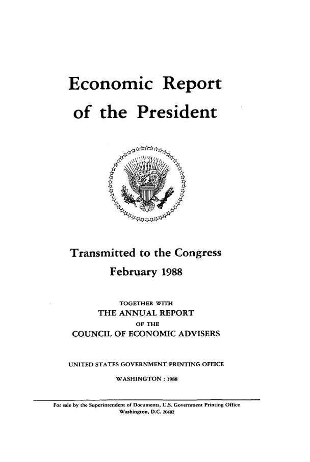 handle is hein.presidents/ecorepres1988 and id is 1 raw text is: Economic Report
of the President

Transmitted to the Congress
February 1988
TOGETHER WITH
THE ANNUAL REPORT
OF THE
COUNCIL OF ECONOMIC ADVISERS
UNITED STATES GOVERNMENT PRINTING OFFICE
WASHINGTON : 1988
For sale by the Superintendent of Documents, U.S. Government Printing Office
Washington, D.C. 20402


