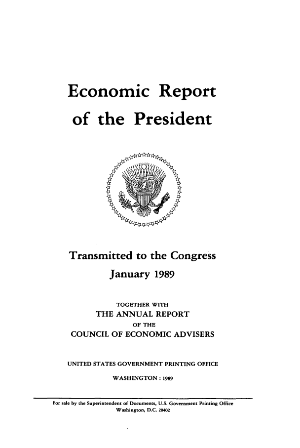 handle is hein.presidents/ecorepres1989 and id is 1 raw text is: Economic Report
of the President

Transmitted to the Congress
January 1989
TOGETHER WITH
THE ANNUAL REPORT
OF THE
COUNCIL OF ECONOMIC ADVISERS
UNITED STATES GOVERNMENT PRINTING OFFICE
WASHINGTON: 1989
For sale by the Superintendent of Documents, U.S. Government Printing Office
Washington, D.C. 20402


