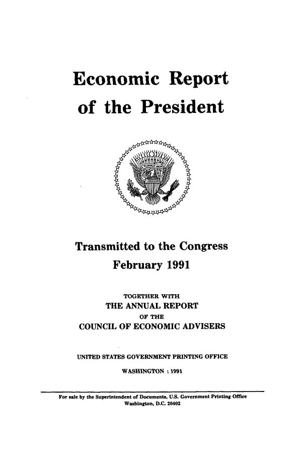 handle is hein.presidents/ecorepres1991 and id is 1 raw text is: Economic Report
of the President

Transmitted to the Congress
February 1991
TOGETHER WITH
THE ANNUAL REPORT
OF THE
COUNCIL OF ECONOMIC ADVISERS
UNITED STATES GOVERNMENT PRINTING OFFICE
WASHINGTON - 1991

For sale by the Superintendent of Documents, U.S. Government Printing Office
Washington, D.C. 20402


