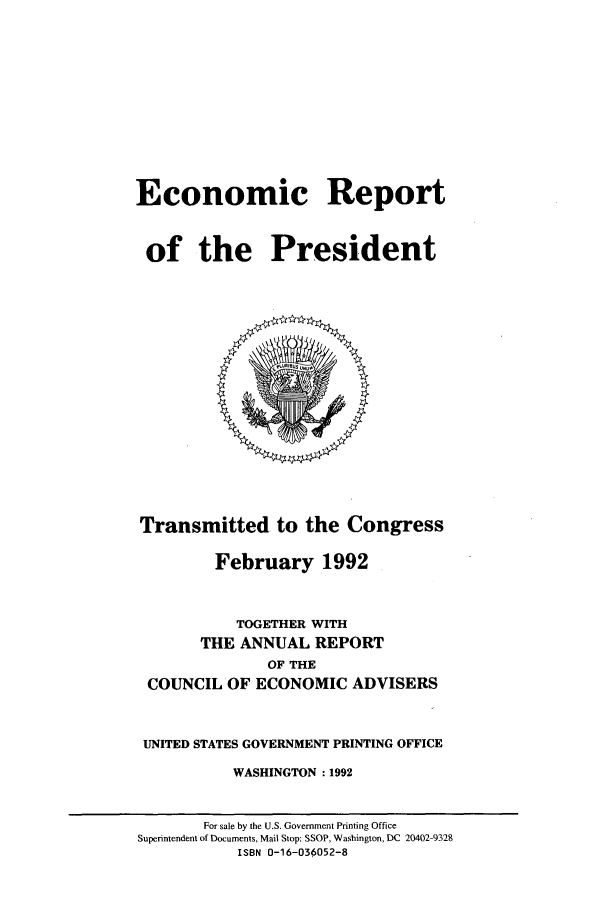 handle is hein.presidents/ecorepres1992 and id is 1 raw text is: Economic Report
of the President

Transmitted to the Congress
February 1992
TOGETHER WITH
THE ANNUAL REPORT
OF THE
COUNCIL OF ECONOMIC ADVISERS
UNITED STATES GOVERNMENT PRINTING OFFICE
WASHINGTON :1992

For sale by the U.S. Government Printing Office
Superintendent of Documents, Mail Stop: SSOP, Washington, DC 20402-9328
ISBN 0-16-036052-8


