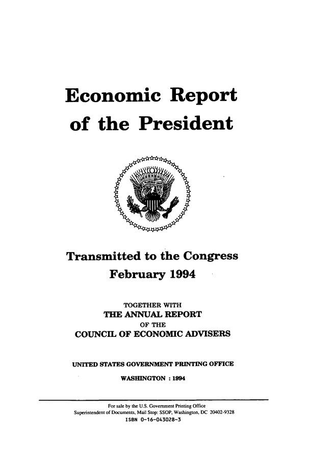 handle is hein.presidents/ecorepres1994 and id is 1 raw text is: Economic Report
of the President
Transmitted to the Congress
February 1994
TOGETHER WITH
THE ANNUAL REPORT
OF THE
COUNCIL OF ECONOMIC ADVISERS
UNITED STATES GOVERNMENT PRINTING OFFICE
WASHINGTON : 1994
For sale by the U.S. Government Printing Office
Superintendent of Documents, Mail Stop: SSOP, Washington, DC 20402-9328
ISBN 0-16-043028-3


