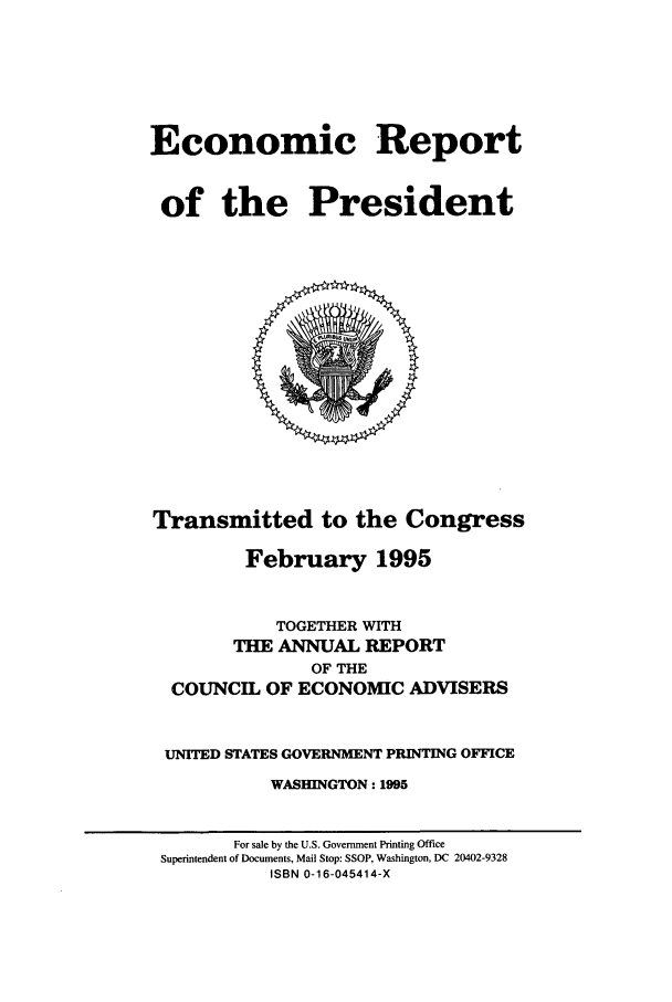 handle is hein.presidents/ecorepres1995 and id is 1 raw text is: Economic Report
of the President

Transmitted to the Congress
February 1995
TOGETHER WITH
THE ANNUAL REPORT
OF THE
COUNCIL OF ECONOMIC ADVISERS
UNITED STATES GOVERNMENT PRINTING OFFICE
WASHINGTON: 1995

For sale by the U.S. Government Printing Office
Superintendent of Documents, Mail Stop: SSOP, Washington, DC 20402-9328
ISBN 0-16-045414-X


