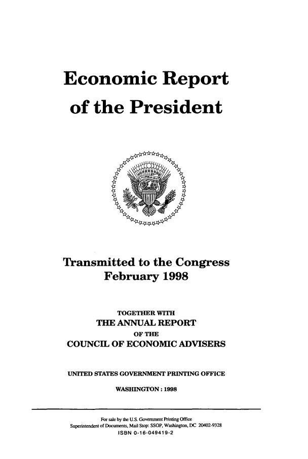 handle is hein.presidents/ecorepres1998 and id is 1 raw text is: Economic Report
of the President

Transmitted to the Congress
February 1998
TOGETHER WITH
THE ANNUAL REPORT
OF THE
COUNCIL OF ECONOMIC ADVISERS
UNITED STATES GOVERNMENT PRINTING OFFICE
WASHINGTON: 1998

For sale by the U.S. Government Printing Office
Superintendent of Docunents, Mail Stop: SSOP, Washington, DC 20402-9328
ISBN 0-16-049419-2


