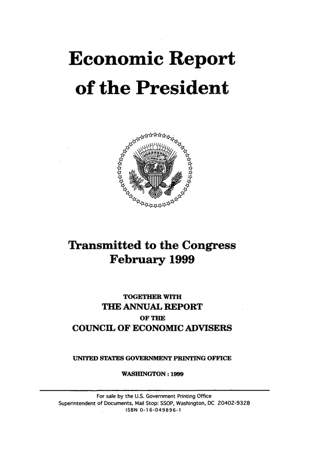 handle is hein.presidents/ecorepres1999 and id is 1 raw text is: Economic Report
of the President

Transmitted to the Congress
February 1999

TOGETHER WITH
THE ANNUAL REPORT
OF THE
COUNCIL OF ECONOMIC ADVISERS
UNITED STATES GOVERNMENT PRINTING OFFICE
WASHINGTON: 1999

For sale by the U.S. Government Printing Office
Superintendent of Documents, Mail Stop: SSOP, Washington, DC 20402-9328
ISBN 0-16-049896-1


