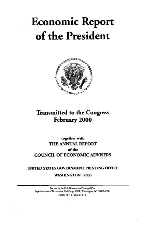 handle is hein.presidents/ecorepres2000 and id is 1 raw text is: Economic Report
of the President

Transmitted to the Congress
February 2000

together with
THE ANNUAL REPORT
of the
COUNCIL OF ECONOMIC ADVISERS
UNITED STATES GOVERNMENT PRINTING OFFICE
WASHINGTON: 2000
For sale by the U.S. Goverrment Printing Office
Superntendent of Documents, Mail Stop: SSOP, Washington, DC 20402-9328
ISBN 0-16-050275-6


