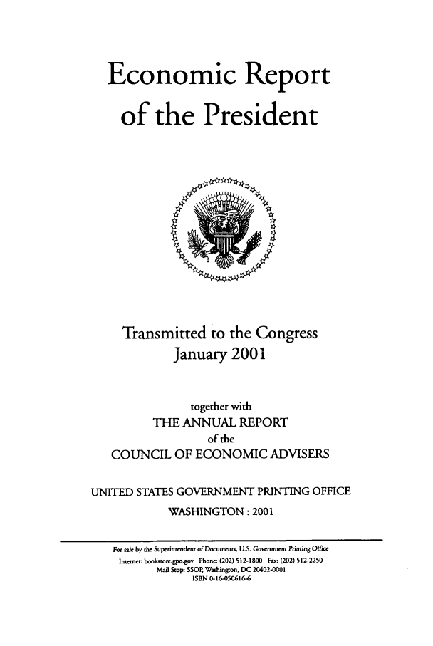 handle is hein.presidents/ecorepres2001 and id is 1 raw text is: Economic Report
of the President

Transmitted to the Congress
January 2001
together with
THE ANNUAL REPORT
of the
COUNCIL OF ECONOMIC ADVISERS
UNITED STATES GOVERNMENT PRINTING OFFICE
WASHINGTON: 2001
For sale by the Superintendent of Documents, U.S. Government Printing Office
Internet: bookstore.gpo.gov Phone: (202) 512-1800 Fax: (202) 512-2250
Mail Stop: SSOR Washington, DC 20402-0001
ISBN 0-16-050616-6


