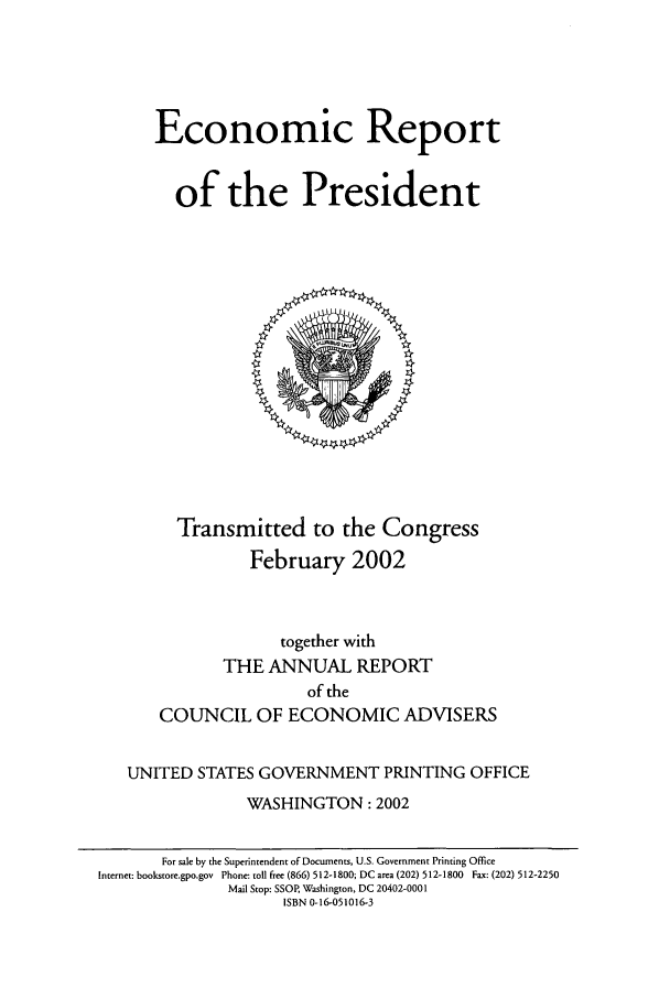 handle is hein.presidents/ecorepres2002 and id is 1 raw text is: Economic Report
of the President

Transmitted to the Congress
February 2002

together with
THE ANNUAL REPORT
of the
COUNCIL OF ECONOMIC ADVISERS
UNITED STATES GOVERNMENT PRINTING OFFICE
WASHINGTON: 2002
For sale by the Superintendent of Documents, U.S. Government Printing Office
Internet: bookstore.gpo.gov Phone: toll free (866) 512-1800; DC area (202) 512-1800 Fax: (202) 512-2250
Mail Stop: SSOR Washington, DC 20402-0001
ISBN 0-16-051016-3


