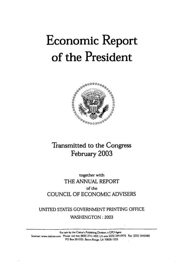 handle is hein.presidents/ecorepres2003 and id is 1 raw text is: Economic Report
of the President

Transmitted to the Congress
February 2003
together with
THE ANNUAL REPORT
of the
COUNCIL OF ECONOMIC ADVISERS
UNITED STATES GOVERNMENT PRINTING OFFICE
WASHINGTON: 2003
For sale by the Claitor's Publshing Division. a GPO Agent
Internet: www.claltors.com Phone: toU free (800) 274-1403: LA area (225) 344-0476 Fax: (225) 3440480
PO Box 261333. Baton Rouge. LA 70826-1333


