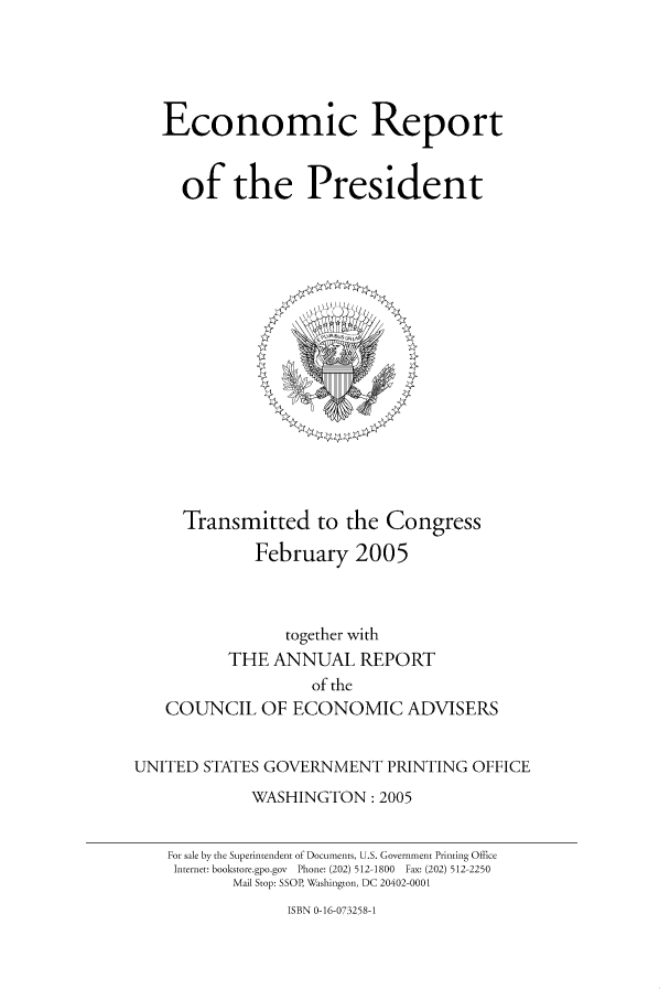 handle is hein.presidents/ecorepres2005 and id is 1 raw text is: Economic Report
of the President

Transmitted to the Congress
February 2005

together with
THE ANNUAL REPORT
of the
COUNCIL OF ECONOMIC ADVISERS
UNITED STATES GOVERNMENT PRINTING OFFICE
WASHINGTON: 2005
For sale by the Superintendent of Documents, U.S. Government Printing Office
Internet: bookstore.gpo.gov  Phone: (202) 512-1800  Fax: (202) 512-2250
Mail Stop: SSOP, Washington, DC 20402-0001

ISBN 0-16-073258-1


