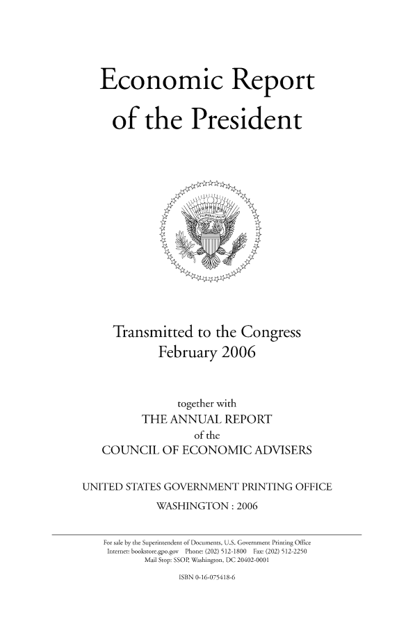 handle is hein.presidents/ecorepres2006 and id is 1 raw text is: Economic Report
of the President

Transmitted to the Congress
February 2006

together with
THE ANNUAL REPORT
of the
COUNCIL OF ECONOMIC ADVISERS
UNITED STATES GOVERNMENT PRINTING OFFICE
WASHINGTON: 2006
For sale by the Superintendent of Documents, U.S. Government Printing Office
Internet: bookstore.gpo.gov  Phone: (202) 512-1800  Fax: (202) 512-2250
Mail Stop: SSOP, Washington, DC 20402-0001

ISBN 0-16-075418-6



