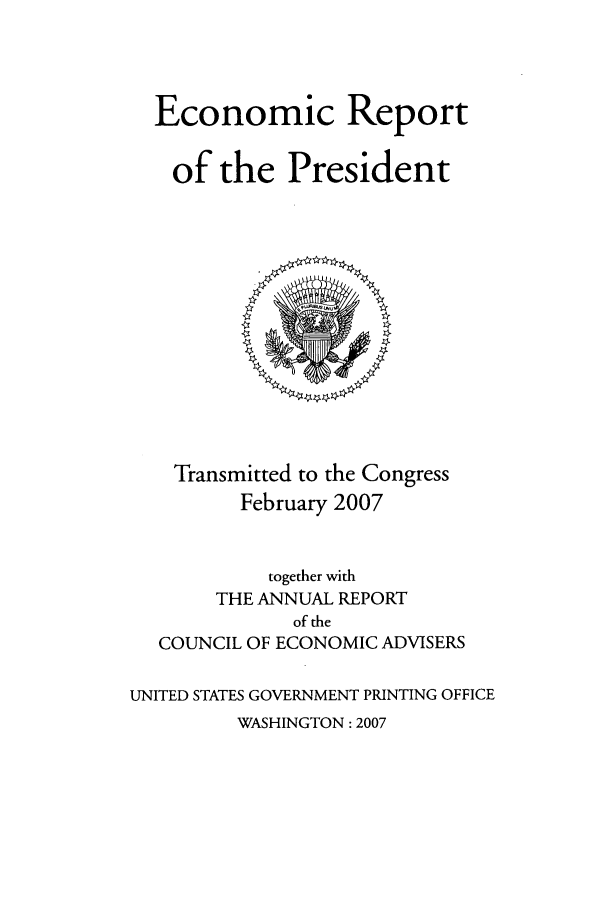 handle is hein.presidents/ecorepres2007 and id is 1 raw text is: Economic Report
of the President

Transmitted to the Congress
February 2007
together with
THE ANNUAL REPORT
of the
COUNCIL OF ECONOMIC ADVISERS
UNITED STATES GOVERNMENT PRINTING OFFICE
WASHINGTON: 2007


